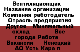 Вентиляционщик › Название организации ­ Компания-работодатель › Отрасль предприятия ­ Другое › Минимальный оклад ­ 27 000 - Все города Работа » Вакансии   . Ненецкий АО,Усть-Кара п.